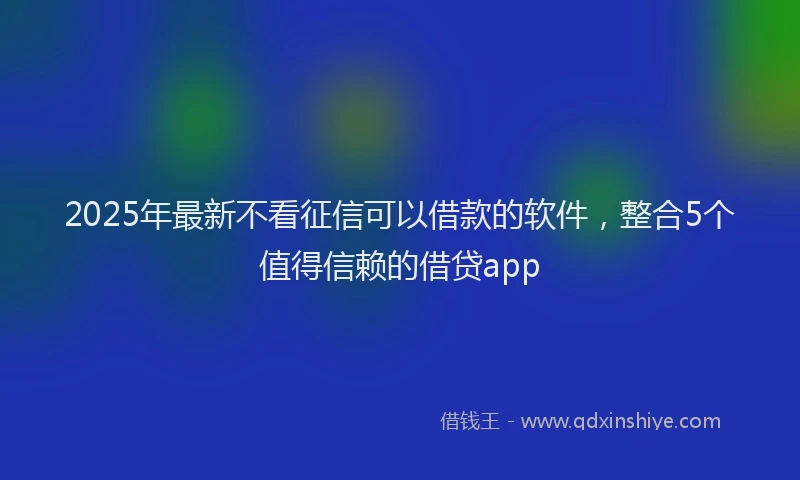 2025年最新不看征信可以借款的软件，整合5个值得信赖的借贷app