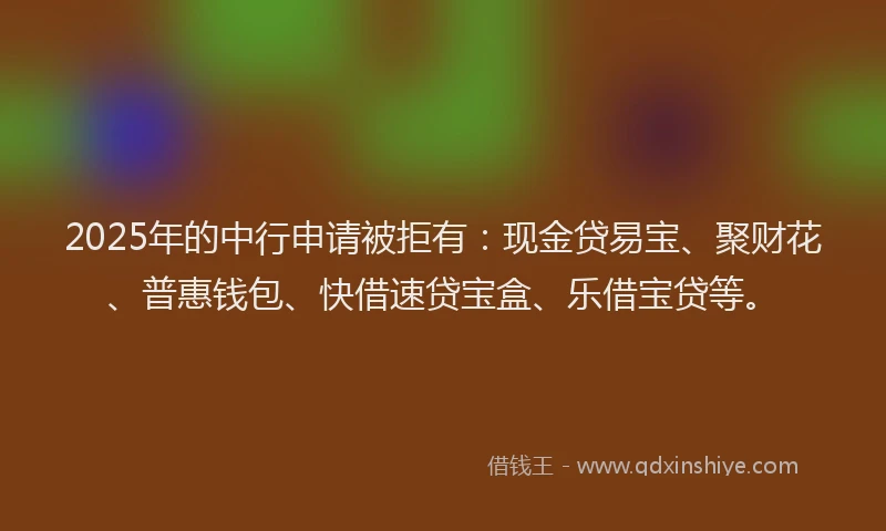 2025年的中行申请被拒有：现金贷易宝、聚财花、普惠钱包、快借速贷宝盒、乐借宝贷等。