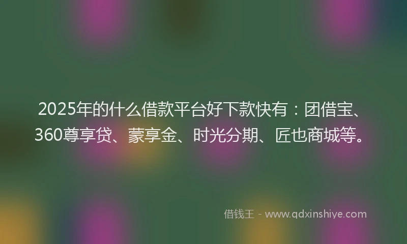 2025年的什么借款平台好下款快有：团借宝、360尊享贷、蒙享金、时光分期、匠也商城等。