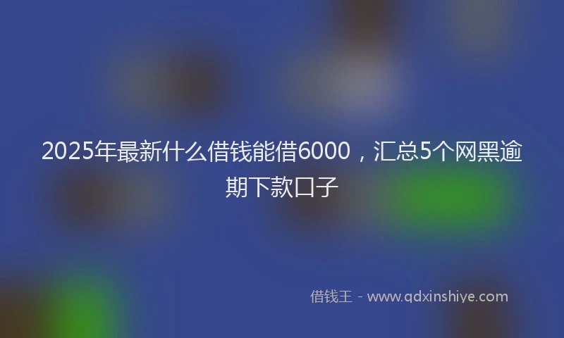 2025年最新什么借钱能借6000，汇总5个网黑逾期下款口子