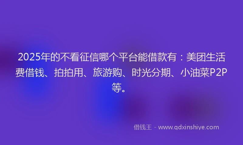 2025年的不看征信哪个平台能借款有：美团生活费借钱、拍拍用、旅游购、时光分期、小油菜P2P等。