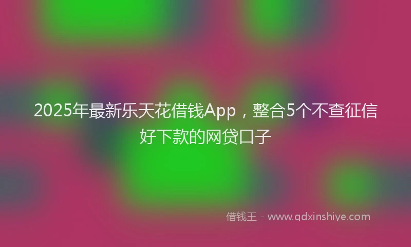 2025年最新乐天花借钱App，整合5个不查征信好下款的网贷口子