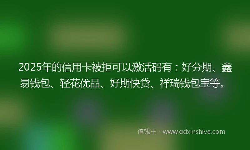 2025年的信用卡被拒可以激活码有：好分期、鑫易钱包、轻花优品、好期快贷、祥瑞钱包宝等。