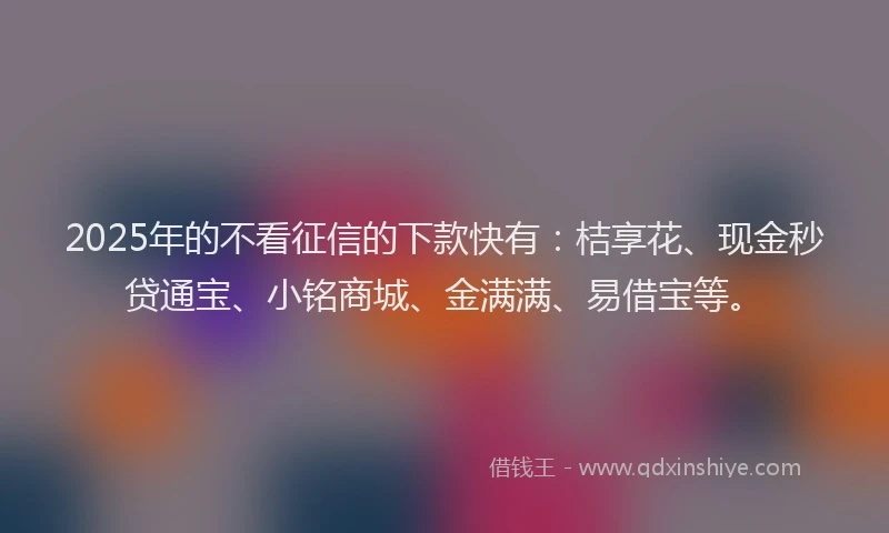 2025年的不看征信的下款快有：桔享花、现金秒贷通宝、小铭商城、金满满、易借宝等。
