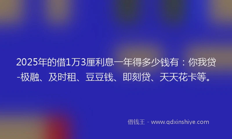 2025年的借1万3厘利息一年得多少钱有：你我贷-极融、及时租、豆豆钱、即刻贷、天天花卡等。