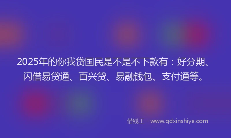 2025年的你我贷国民是不是不下款有：好分期、闪借易贷通、百兴贷、易融钱包、支付通等。