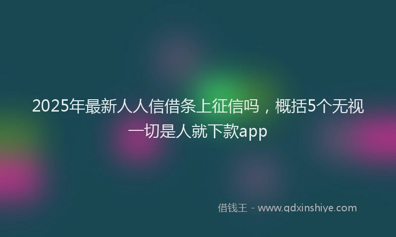 2025年最新人人信借条上征信吗，概括5个无视一切是人就下款app