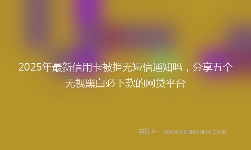 2025年最新信用卡被拒无短信通知吗，分享五个无视黑白必下款的网贷平台