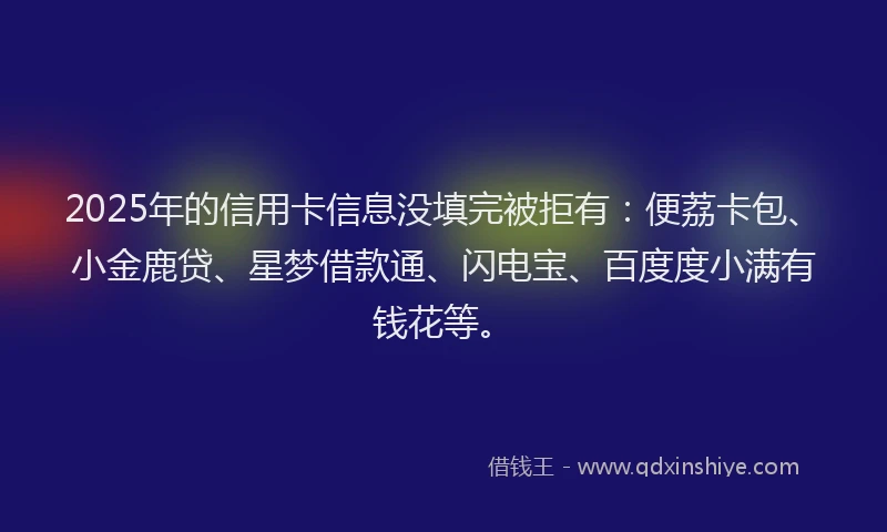 2025年的信用卡信息没填完被拒有：便荔卡包、小金鹿贷、星梦借款通、闪电宝、百度度小满有钱花等。