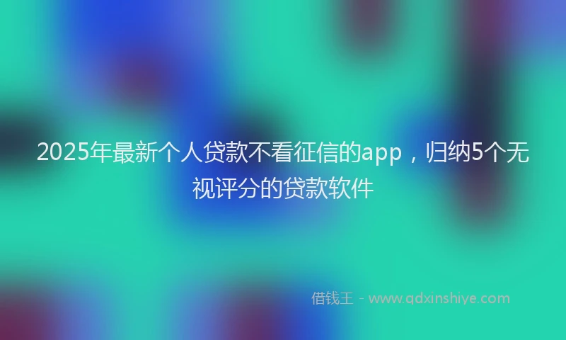 2025年最新个人贷款不看征信的app，归纳5个无视评分的贷款软件