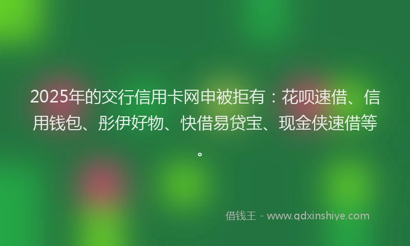 2025年的交行信用卡网申被拒有：花呗速借、信用钱包、彤伊好物、快借易贷宝、现金侠速借等。