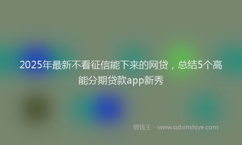 2025年最新不看征信能下来的网贷，总结5个高能分期贷款app新秀