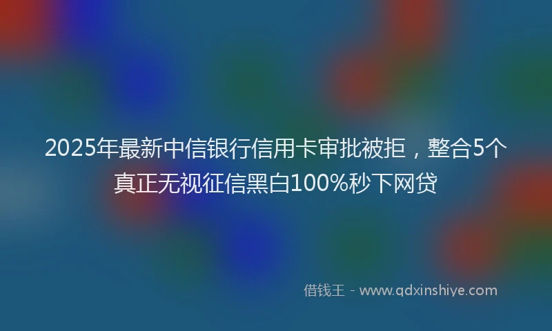 2025年最新中信银行信用卡审批被拒，整合5个真正无视征信黑白100%秒下网贷