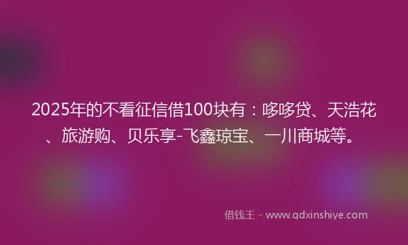 2025年的不看征信借100块有：哆哆贷、天浩花、旅游购、贝乐享-飞鑫琼宝、一川商城等。