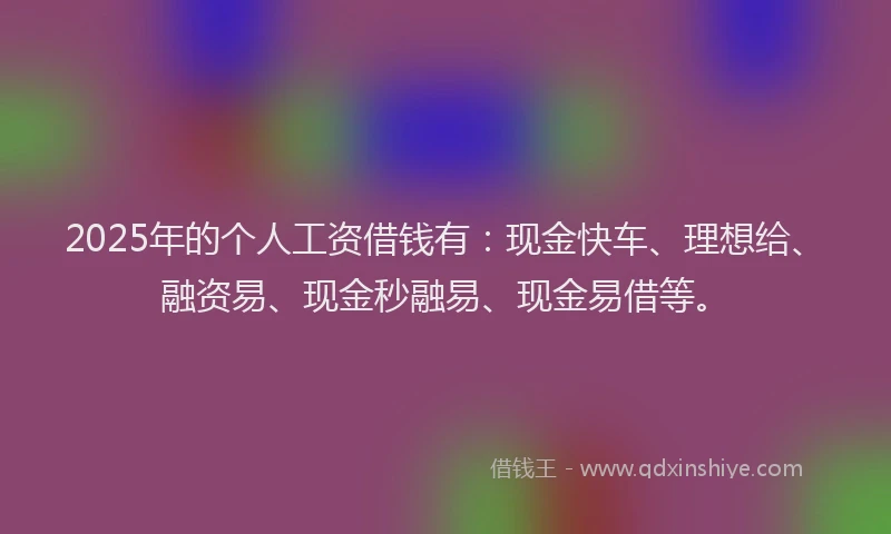 2025年的个人工资借钱有：现金快车、理想给、融资易、现金秒融易、现金易借等。