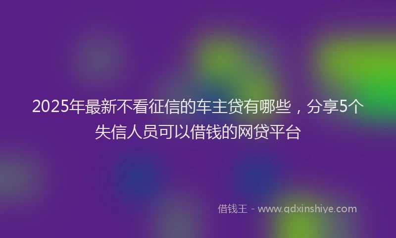 2025年最新不看征信的车主贷有哪些，分享5个失信人员可以借钱的网贷平台