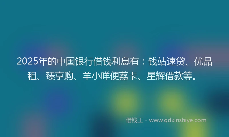 2025年的中国银行借钱利息有：钱站速贷、优品租、臻享购、羊小咩便荔卡、星辉借款等。