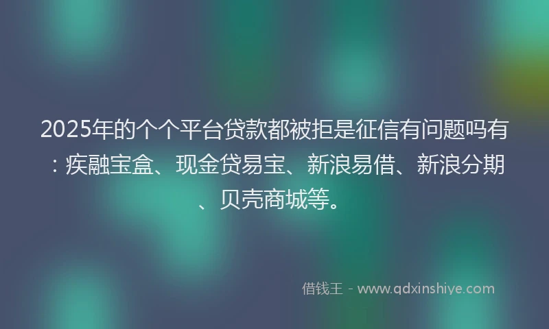 2025年的个个平台贷款都被拒是征信有问题吗有：疾融宝盒、现金贷易宝、新浪易借、新浪分期、贝壳商城等。