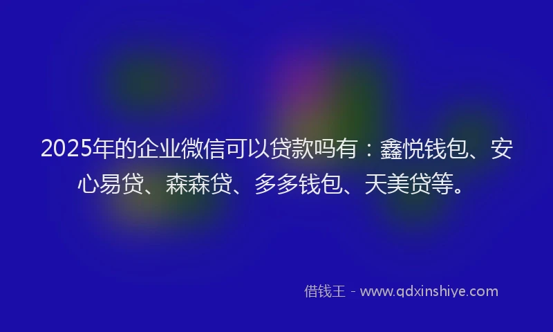 2025年的企业微信可以贷款吗有：鑫悦钱包、安心易贷、森森贷、多多钱包、天美贷等。