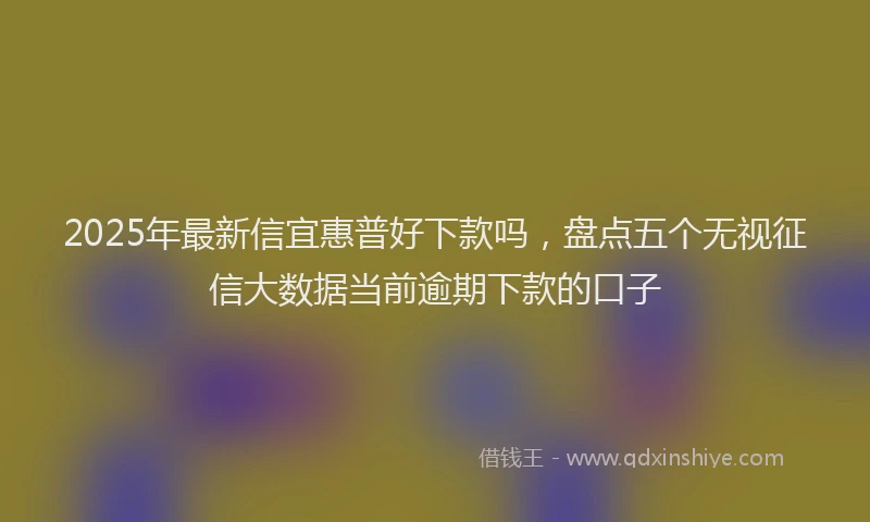 2025年最新信宜惠普好下款吗，盘点五个无视征信大数据当前逾期下款的口子