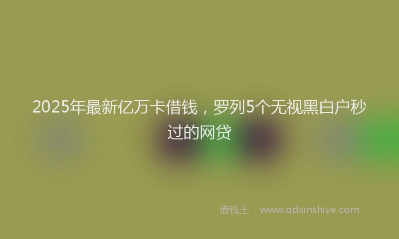 2025年最新亿万卡借钱，罗列5个无视黑白户秒过的网贷