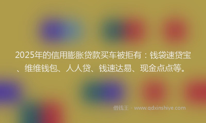 2025年的信用膨胀贷款买车被拒有：钱袋速贷宝、维维钱包、人人贷、钱速达易、现金点点等。