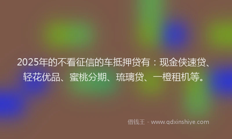 2025年的不看征信的车抵押贷有：现金侠速贷、轻花优品、蜜桃分期、琉璃贷、一橙租机等。