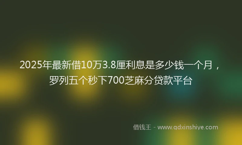 2025年最新借10万3.8厘利息是多少钱一个月，罗列五个秒下700芝麻分贷款平台