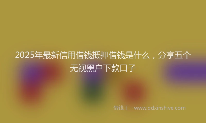 2025年最新信用借钱抵押借钱是什么，分享五个无视黑户下款口子