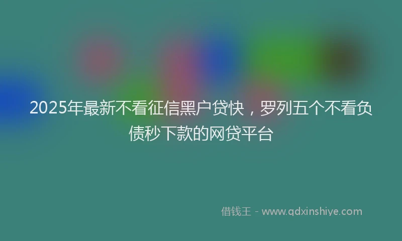 2025年最新不看征信黑户贷快，罗列五个不看负债秒下款的网贷平台
