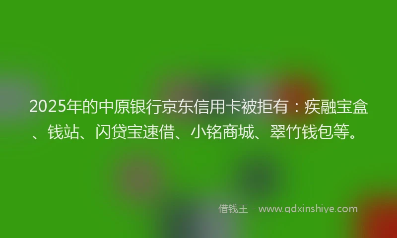 2025年的中原银行京东信用卡被拒有：疾融宝盒、钱站、闪贷宝速借、小铭商城、翠竹钱包等。