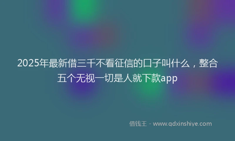 2025年最新借三千不看征信的口子叫什么，整合五个无视一切是人就下款app