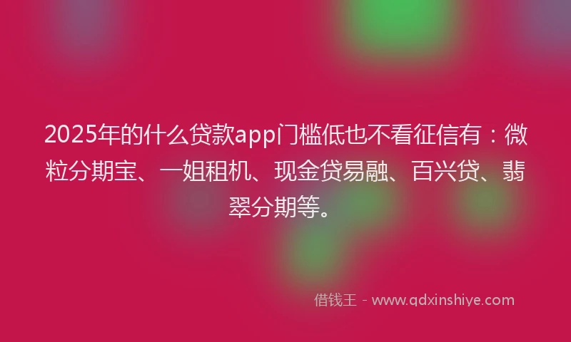 2025年的什么贷款app门槛低也不看征信有：微粒分期宝、一姐租机、现金贷易融、百兴贷、翡翠分期等。