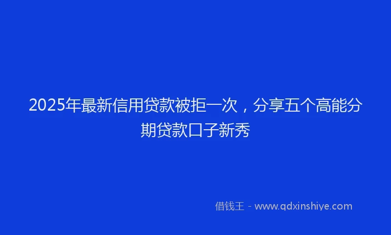 2025年最新信用贷款被拒一次，分享五个高能分期贷款口子新秀