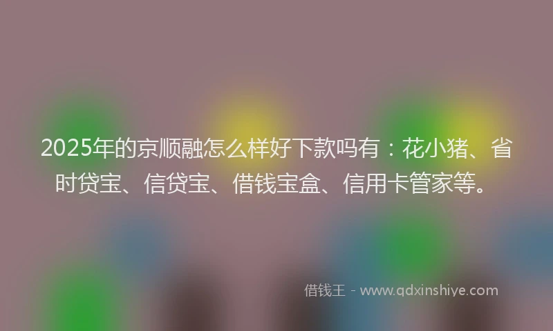 2025年的京顺融怎么样好下款吗有：花小猪、省时贷宝、信贷宝、借钱宝盒、信用卡管家等。