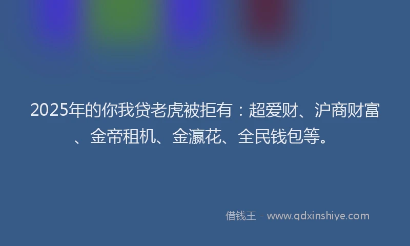 2025年的你我贷老虎被拒有：超爱财、沪商财富、金帝租机、金瀛花、全民钱包等。