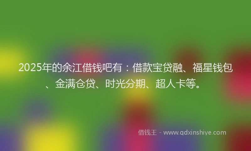 2025年的余江借钱吧有：借款宝贷融、福星钱包、金满仓贷、时光分期、超人卡等。