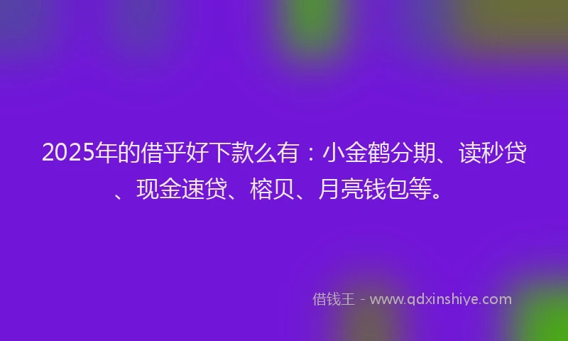 2025年的借乎好下款么有：小金鹤分期、读秒贷、现金速贷、榕贝、月亮钱包等。