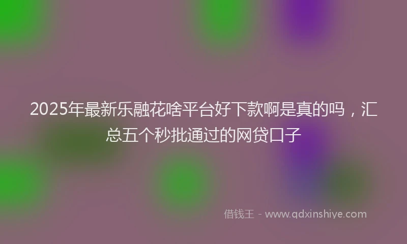 2025年最新乐融花啥平台好下款啊是真的吗，汇总五个秒批通过的网贷口子