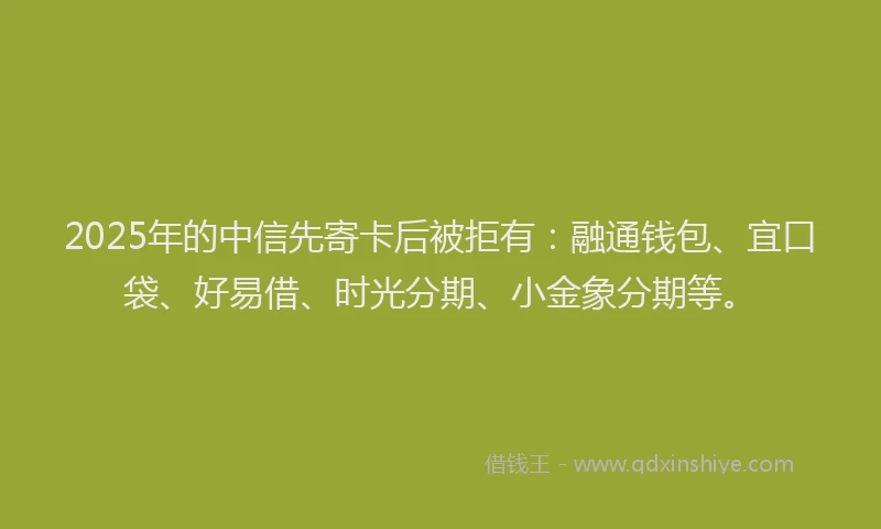 2025年的中信先寄卡后被拒有：融通钱包、宜口袋、好易借、时光分期、小金象分期等。