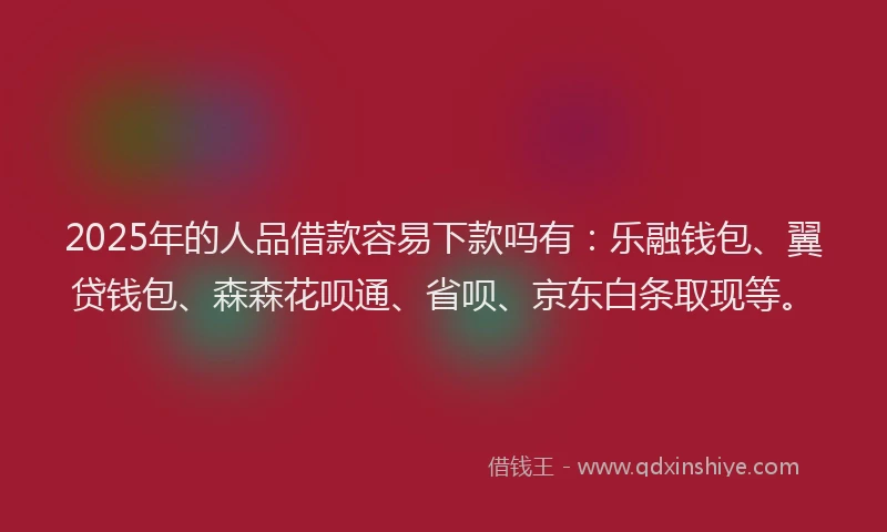 2025年的人品借款容易下款吗有：乐融钱包、翼贷钱包、森森花呗通、省呗、京东白条取现等。