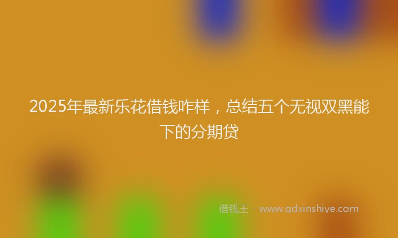 2025年最新乐花借钱咋样，总结五个无视双黑能下的分期贷