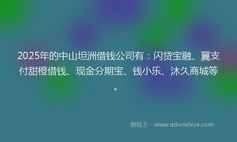 2025年的中山坦洲借钱公司有：闪贷宝融、翼支付甜橙借钱、现金分期宝、钱小乐、沐久商城等。