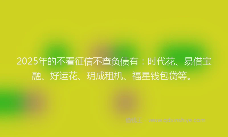 2025年的不看征信不查负债有：时代花、易借宝融、好运花、玥成租机、福星钱包贷等。
