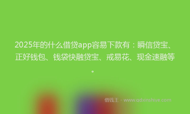 2025年的什么借贷app容易下款有：瞬信贷宝、正好钱包、钱袋快融贷宝、戒易花、现金速融等。