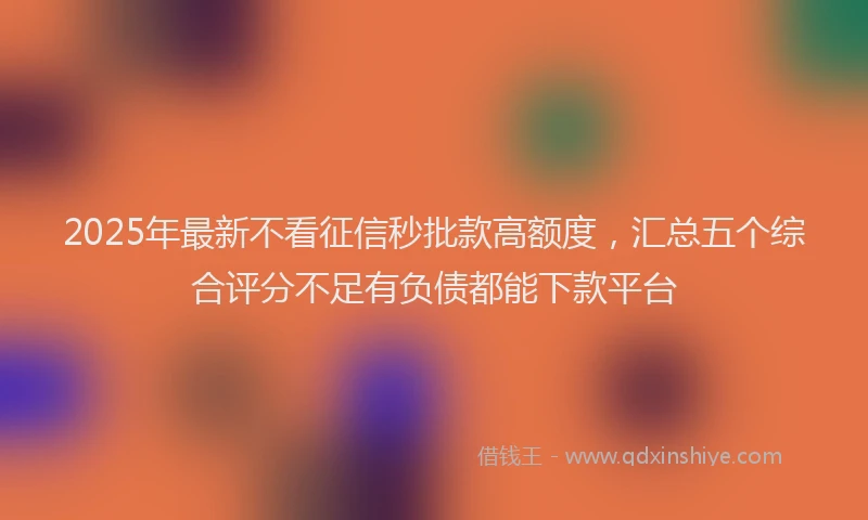 2025年最新不看征信秒批款高额度，汇总五个综合评分不足有负债都能下款平台