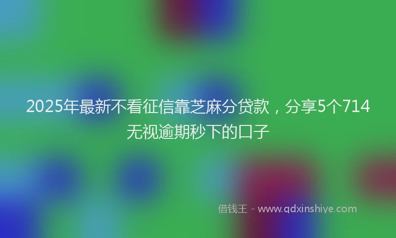 2025年最新不看征信靠芝麻分贷款，分享5个714无视逾期秒下的口子