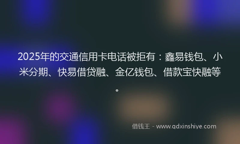 2025年的交通信用卡电话被拒有：鑫易钱包、小米分期、快易借贷融、金亿钱包、借款宝快融等。