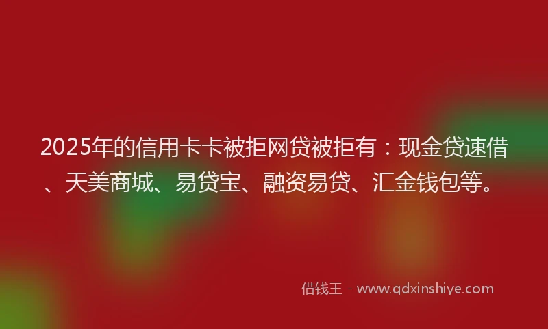 2025年的信用卡卡被拒网贷被拒有：现金贷速借、天美商城、易贷宝、融资易贷、汇金钱包等。