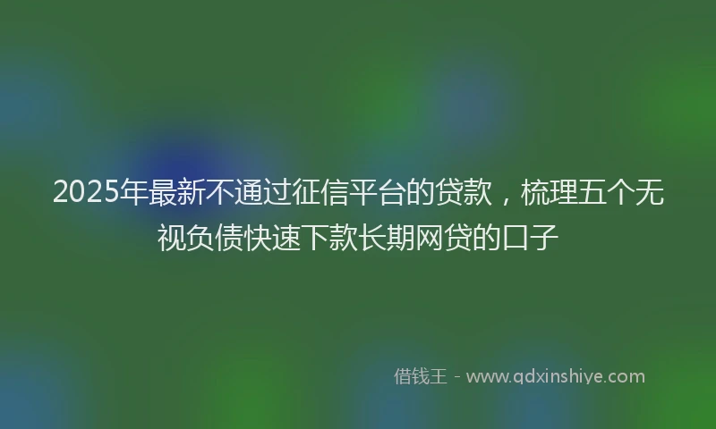 2025年最新不通过征信平台的贷款，梳理五个无视负债快速下款长期网贷的口子